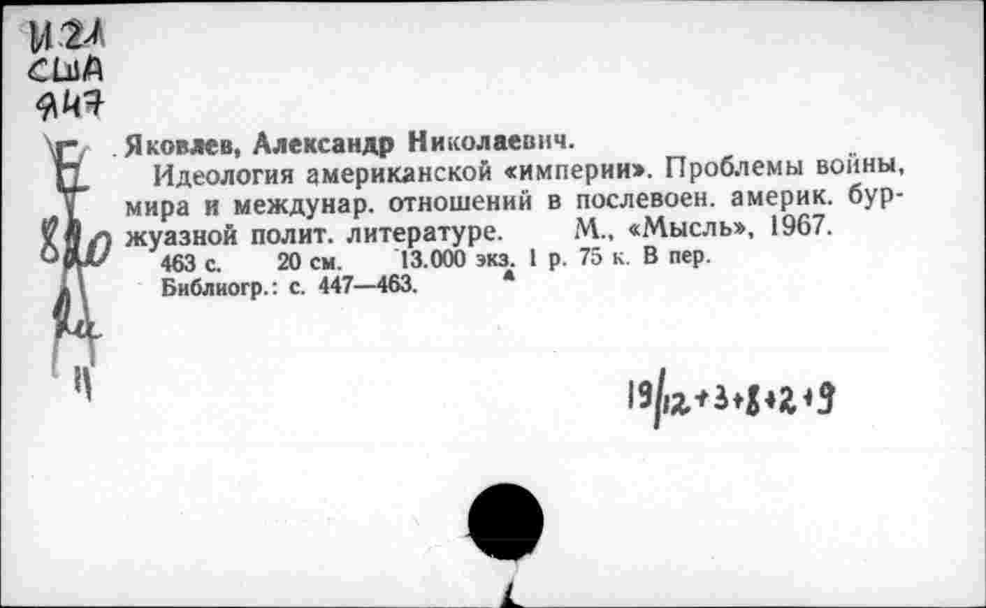 ﻿мгл
Яковлев, Александр Николаевич.
Идеология американской «империи». Проблемы войны, мира и междунар. отношений в послевоен. америк. буржуазной полит, литературе. М., «Мысль», 1967.
463 с. 20 см. 13.000 экз. 1 р. 75 к. В пер.
Библногр.: с. 447—463.	*
